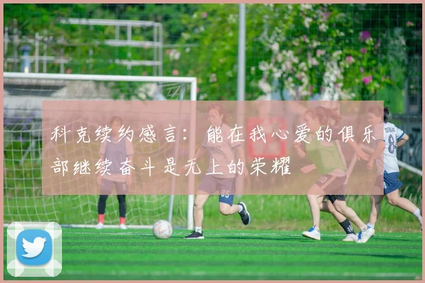 科克续约感言：能在我心爱的俱乐部继续奋斗是无上的荣耀