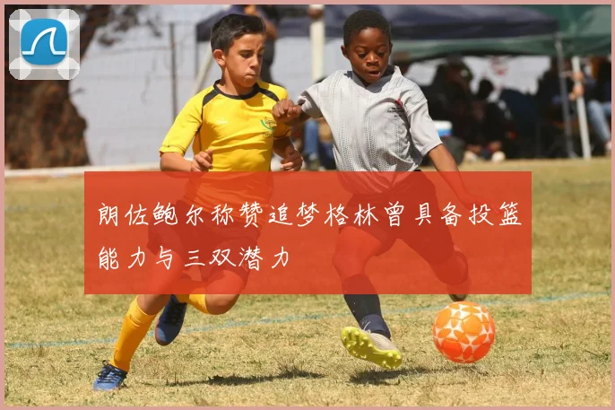 朗佐鲍尔称赞追梦格林曾具备投篮能力与三双潜力