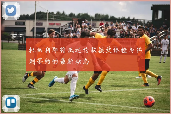 托纳利即将抵达伦敦接受体检与热刺签约的最新动态