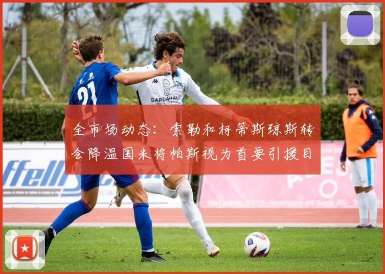 全市场动态：索勒和柯蒂斯琼斯转会降温国米将帕斯视为首要引援目标