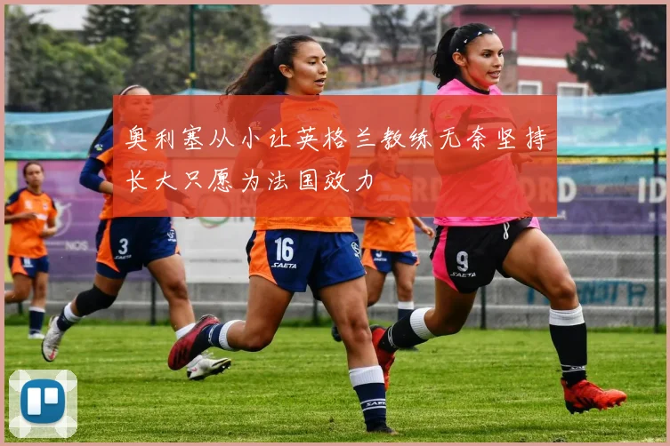 奥利塞从小让英格兰教练无奈坚持长大只愿为法国效力