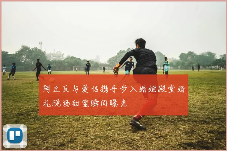 阿丘瓦与爱侣携手步入婚姻殿堂婚礼现场甜蜜瞬间曝光
