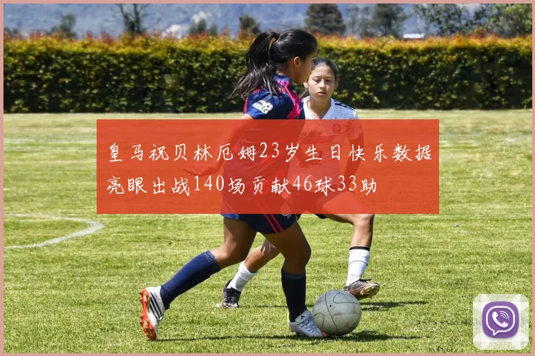 皇马祝贝林厄姆23岁生日快乐数据亮眼出战140场贡献46球33助