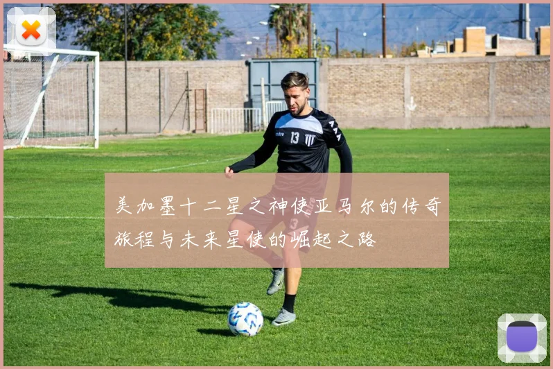 美加墨十二星之神使亚马尔的传奇旅程与未来星使的崛起之路