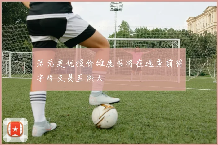 若无更优报价雄鹿或将在选秀前将字母交易至热火