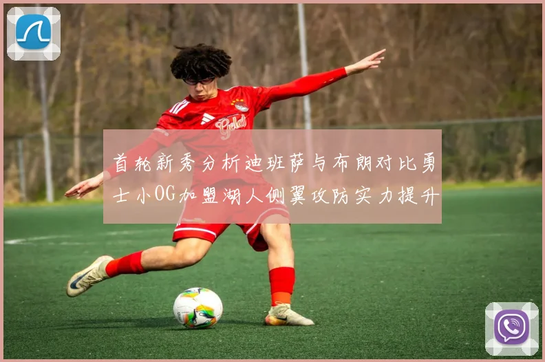首轮新秀分析迪班萨与布朗对比勇士小OG加盟湖人侧翼攻防实力提升
