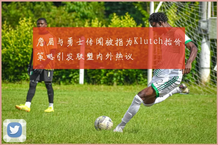 詹眉与勇士传闻被指为Klutch抬价策略引发联盟内外热议