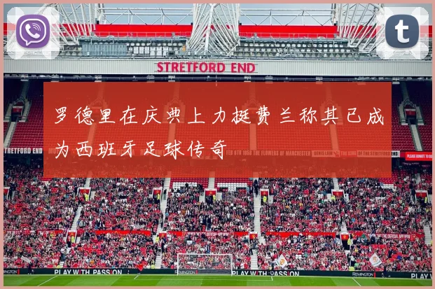罗德里在庆典上力挺费兰称其已成为西班牙足球传奇